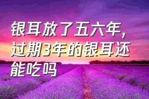 银耳放了五六年（过期3年的银耳还能吃吗）