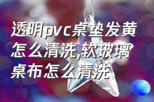 透明pvc桌垫发黄怎么清洗（软玻璃桌布怎么清洗）