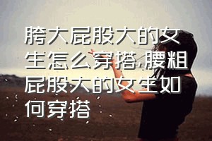 胯大屁股大的女生怎么穿搭（腰粗屁股大的女生如何穿搭）