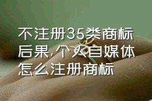 不注册35类商标后果（个人自媒体怎么注册商标）