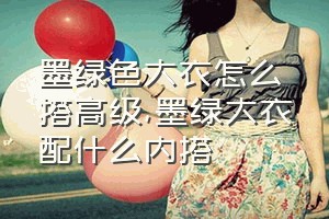 墨绿色大衣怎么搭高级（墨绿大衣配什么内搭）