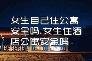 女生自己住公寓安全吗（女生住酒店公寓安全吗）