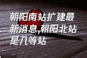 朝阳南站扩建最新消息（朝阳北站是几等站）