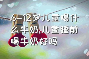 6-12岁儿童喝什么牛奶（儿童睡前喝牛奶好吗）