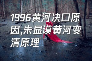 1996黄河决口原因（朱显谟黄河变清原理）