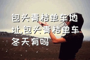 包头青桔单车地址（包头青桔单车冬天有吗）