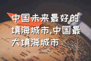 中国未来最好的填海城市（中国最大填海城市）