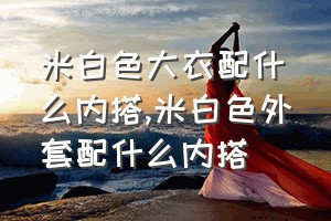 米白色大衣配什么内搭（米白色外套配什么内搭）