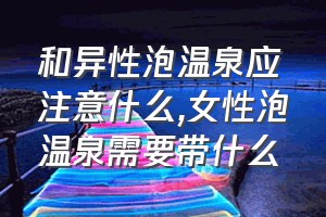 和异性泡温泉应注意什么（女性泡温泉需要带什么）