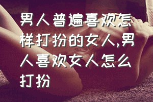 男人普遍喜欢怎样打扮的女人（男人喜欢女人怎么打扮）