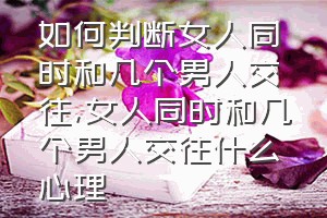 如何判断女人同时和几个男人交往（女人同时和几个男人交往什么心理）