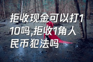 拒收现金可以打110吗（拒收1角人民币犯法吗）