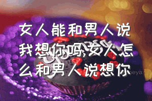 女人能和男人说我想你吗（女人怎么和男人说想你）