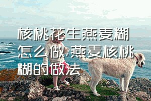 核桃花生燕麦糊怎么做（燕麦核桃糊的做法）