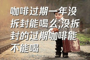 咖啡过期一年没拆封能喝么（没拆封的过期咖啡能不能喝）