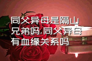 同父异母是隔山兄弟吗（同父异母有血缘关系吗）