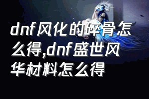 dnf风化的碎骨怎么得（dnf盛世风华材料怎么得）