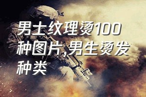 男士纹理烫100种图片（男生烫发种类）