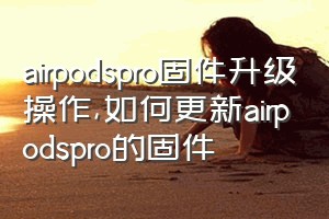 airpodspro固件升级操作（如何更新airpodspro的固件）