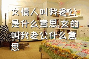 女情人叫我老公是什么意思（女的叫我老公什么意思）