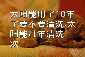 太阳能用了10年了要不要清洗（太阳能几年清洗一次）