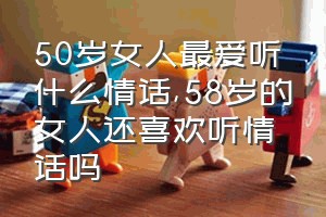 50岁女人最爱听什么情话（58岁的女人还喜欢听情话吗）