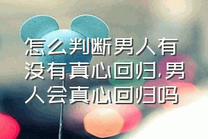 怎么判断男人有没有真心回归（男人会真心回归吗）