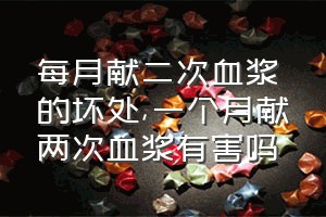 每月献二次血浆的坏处（一个月献两次血浆有害吗）