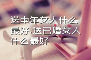 送中年女人什么最好（送已婚女人什么最好）