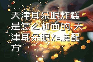 天津耳朵眼炸糕是怎么和面的（天津耳朵眼炸糕配方）