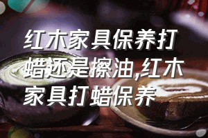 红木家具保养打蜡还是擦油（红木家具打蜡保养）