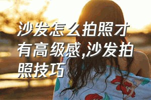 沙发怎么拍照才有高级感（沙发拍照技巧）