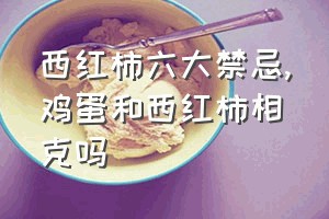 西红柿六大禁忌（鸡蛋和西红柿相克吗）