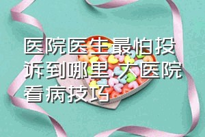 医院医生最怕投诉到哪里（大医院看病技巧）