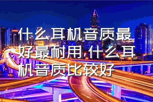 什么耳机音质最好最耐用（什么耳机音质比较好）