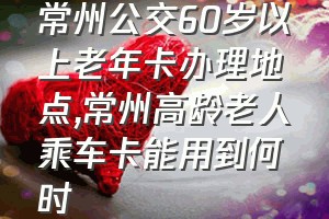 常州公交60岁以上老年卡办理地点（常州高龄老人乘车卡能用到何时）