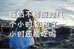 暖奶不能超过几个小时（奶热了一小时还能吃吗）