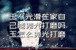 玉不光滑在家自己能抛光打磨吗（玉怎么抛光打磨）