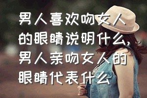 男人喜欢吻女人的眼睛说明什么（男人亲吻女人的眼睛代表什么）