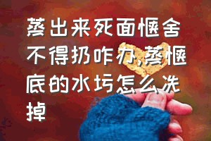 蒸出来死面馍舍不得扔咋办（蒸馍底的水圬怎么冼掉）