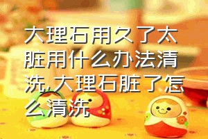 大理石用久了太脏用什么办法清洗（大理石脏了怎么清洗）