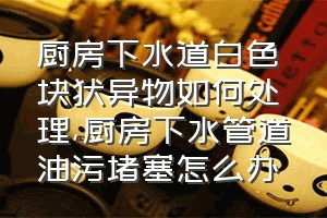 厨房下水道白色块状异物如何处理（厨房下水管道油污堵塞怎么办）