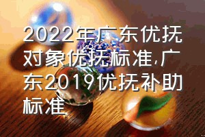 2022年广东优抚对象优抚标准（广东2019优抚补助标准）