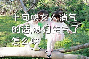 十句哄女人消气的话（媳妇生气了怎么哄）