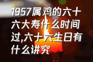 1957属鸡的六十六大寿什么时间过（六十六生日有什么讲究）