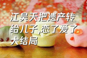 江昊天把遗产转给儿子（恋了爱了大结局）