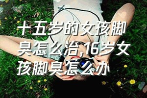 十五岁的女孩脚臭怎么治（16岁女孩脚臭怎么办）