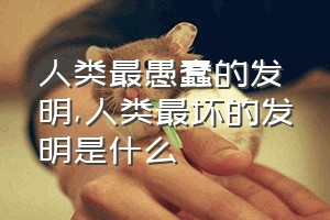 人类最愚蠢的发明（人类最坏的发明是什么）