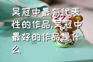 吴冠中最有代表性的作品（吴冠中最好的作品是什么）