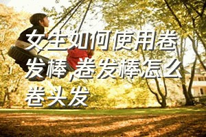 女生如何使用卷发棒（卷发棒怎么卷头发）